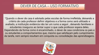 “Quando o dever de casa é adotado pelas escolas de forma irrefletida, deixando a 
critério de cada professor definir objetivos e a forma como será utilizado e 
avaliado, a instituição evidencia não ter um rumo a seguir , deixando familiares e 
estudantes inseguros ao tentar supor o que cada professor espera deles. 
Dependendo da forma como é encaminhado, o dever de casa condiciona os pais e 
ou estudantes a comportamentos que, mesmo que satisfaçam pelo cumprimento 
da tarefa, nem sempre resultam em conquista ou consolidação das aprendizagens. 
 