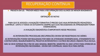  PREVISTA EM LEI : “PROVER MEIOS PARA A RECUPERAÇÃO DOS ALUNOS DE MENOR RENDIMENTO 
OBTENÇÃO DE NOTAS 
PARA QUE SE ASSOCIE A AVALIAÇÃO FORMATIVA É PRECISO QUE HAJA INTERVENÇÃO PEDAGÓGICA 
CONTÍNUA JUNTO A TODOS OS ESTUDANTES SEMPRE QUE SUAS NECESSIDADES DE APREDIZAGEM FOREM 
EVIDENCIADAS; 
A AVALIAÇÃO DIAGNÓSTICA É IMPORTANTE NESSE PROCESSO; 
AS INTERVENCÕES PROCESSUAIS (RECUPERACÃO) DEVEM SER REGISTRADAS NO DIÁRIO; 
AS INTERVENÇÕES PODEM SER REALIZADAS POR MEIO DE ATIVIDADES DIVERSIFICADAS, ATENDIMENTO NO 
CONTRATURNO, REAGRUPAMENTOS, PROJETOS INTERVENTIVO E OUTROS RECURSOS CRIADOS PELA ESCOLA. 
NÃO SE DEVE ESPERAR PELO FIM DE UMA SEMANA, BIMESTRE, SEMESTRE OU ANO LETIVO PARA OFERECER AS 
INTERVENÇÕES NECESSÁRIAS . DEVEM SER CONTÍNUAS. NADA FICA PARA DEPOIS. 
 