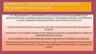  OS PROCEDIMENTOS / INSTRUMENTOS DE AVALIAÇÃO DEVEM SER ELABORADOS EM 
ARTICULAÇÃO COM A COORDENAÇÃO PEDAGÓGICA ( COLABORAR, APRECIAR, ACOMPANHAR) 
A FIM DE GARANTIR COERÊNCIA INTERNA COM O PROJETO DA ESCOLA; 
 OS ESTUDANTES DEVEM SER AVALIADOS POR MEIO DE INSTRUMENTOS BEM PLANEJADOS E 
ESCRITOS; 
 ENTREGUES AO ESTUDANTE PASSAM A SER PÚBLICOS E REVELAM A QUALIDADE DO TRABALHO 
DESENVOLVIDO PELA ESCOLA; 
 OS ESTUDANTES, PAIS E RESPONSÁVEIS DEVEM CONHECER OS CRITÉRIOS DE AVALIAÇÃO; 
 APÓS DIVULGAÇÃO DOS RESULTADOS PARCIAIS OU NÃO, OS RESPONSÁVEIS PODEM SOLICITAR 
REVISÃO POR ESCRITO EM ATÉ 72 HORAS, A SER RESPONDIDA PELO DOCENTE /CONSELHO DE 
CLASSE. 
 