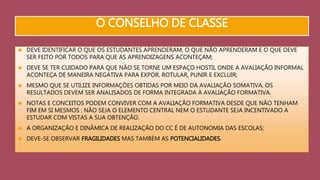 O CONSELHO DE CLASSE 
 DEVE IDENTIFICAR O QUE OS ESTUDANTES APRENDERAM, O QUE NÃO APRENDERAM E O QUE DEVE 
SER FEITO POR TODOS PARA QUE AS APRENDIZAGENS ACONTEÇAM; 
 DEVE SE TER CUIDADO PARA QUE NÃO SE TORNE UM ESPAÇO HOSTIL ONDE A AVALIAÇÃO INFORMAL 
ACONTEÇA DE MANEIRA NEGATIVA PARA EXPOR, ROTULAR, PUNIR E EXCLUIR; 
 MESMO QUE SE UTILIZE INFORMAÇÕES OBTIDAS POR MEIO DA AVALIAÇÃO SOMATIVA, OS 
RESULTADOS DEVEM SER ANALISADOS DE FORMA INTEGRADA À AVALIAÇÃO FORMATIVA. 
 NOTAS E CONCEITOS PODEM CONVIVER COM A AVALIAÇÃO FORMATIVA DESDE QUE NÃO TENHAM 
FIM EM SI MESMOS : NÃO SEJA O ELEMENTO CENTRAL NEM O ESTUDANTE SEJA INCENTIVADO A 
ESTUDAR COM VISTAS A SUA OBTENÇÃO. 
 A ORGANIZAÇÃO E DINÂMICA DE REALIZAÇÃO DO CC É DE AUTONOMIA DAS ESCOLAS; 
 DEVE-SE OBSERVAR FRAGILIDADES MAS TAMBÉM AS POTENCIALIDADES. 
 