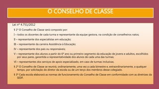 O CONSELHO DE CLASSE 
Lei nº 4.751/2012 
§ 1º O Conselho de Classe será composto por: 
I – todos os docentes de cada turma e representante da equipe gestora, na condição de conselheiros natos; 
II – representante dos especialistas em educação; 
III – representante da carreira Assistência à Educação; 
IV – representante dos pais ou responsáveis; 
V – representante dos alunos a partir do 6º ano ou primeiro segmento da educação de jovens e adultos, escolhidos 
por seus pares, garantida a representatividade dos alunos de cada uma das turmas; 
VI – representantes dos serviços de apoio especializado, em caso de turmas inclusivas. 
§ 2º O Conselho de Classe se reunirá, ordinariamente, uma vez a cada bimestre e, extraordinariamente, a qualquer 
tempo, por solicitação do diretor da escola ou de um terço dos membros desse colegiado. 
§ 3º Cada escola elaborará as normas de funcionamento do Conselho de Classe em conformidade com as diretrizes da 
SEDF. 
 