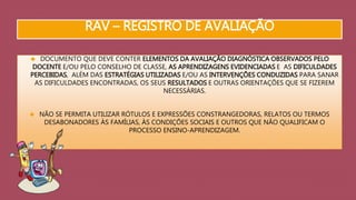 RAV – REGISTRO DE AVALIAÇÃO 
 DOCUMENTO QUE DEVE CONTER ELEMENTOS DA AVALIAÇÃO DIAGNÓSTICA OBSERVADOS PELO 
DOCENTE E/OU PELO CONSELHO DE CLASSE, AS APRENDIZAGENS EVIDENCIADAS E AS DIFICULDADES 
PERCEBIDAS, ALÉM DAS ESTRATÉGIAS UTILIZADAS E/OU AS INTERVENÇÕES CONDUZIDAS PARA SANAR 
AS DIFICULDADES ENCONTRADAS, OS SEUS RESULTADOS E OUTRAS ORIENTAÇÕES QUE SE FIZEREM 
NECESSÁRIAS. 
 NÃO SE PERMITA UTILIZAR RÓTULOS E EXPRESSÕES CONSTRANGEDORAS, RELATOS OU TERMOS 
DESABONADORES ÀS FAMÍLIAS, ÀS CONDIÇÕES SOCIAIS E OUTROS QUE NÃO QUALIFICAM O 
PROCESSO ENSINO-APRENDIZAGEM. 
 
