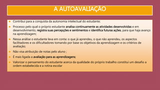 A AUTOAVALIAÇÃO 
 Contribui para a conquista da autonomia intelectual do estudante; 
 Processo pelo qual o próprio estudante analisa continuamente as atividades desenvolvidas e em 
desenvolvimento, registra suas percepções e sentimentos e identifica futuras ações, para que haja avanço 
na aprendizagem; 
 Nessa análise o estudante leva em conta: o que já aprendeu, o que não aprendeu, os aspectos 
facilitadores e os dificultadores tomando por base os objetivos da aprendizagem e os critérios de 
avaliação; 
 Não visa atribuição de notas pelo aluno ; 
 É mais ligada a avaliação para as aprendizagens; 
 Valorizar o pensamento do estudante acerca da qualidade do próprio trabalho constitui um desafio a 
ordem estabelecida e a rotina escolar 
 
