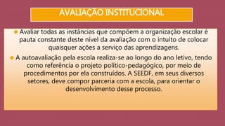 AVALIAÇÃO INSTITUCIONAL 
 Avaliar todas as instâncias que compõem a organização escolar é 
pauta constante deste nível da avaliação com o intuito de colocar 
quaisquer ações a serviço das aprendizagens. 
 A autoavaliação pela escola realiza-se ao longo do ano letivo, tendo 
como referência o projeto político-pedagógico, por meio de 
procedimentos por ela construídos. A SEEDF, em seus diversos 
setores, deve compor parceria com a escola, para orientar o 
desenvolvimento desse processo. 
 