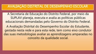 AVALIAÇÃO DISTRITAL DE DESEMPENHO ESCOLAR 
A Secretaria de Educação do Distrito Federal, por meio da 
SUPLAV planeja, executa e avalia as políticas públicas 
educacionais demandadas pelo Governo do Distrito Federal. 
A Avaliação Distrital do Desempenho Escolar do Estudante, 
gestada nesta rede e para esta rede, tem como eixo condutor 
das suas metodologias avaliar as aprendizagens amparadas no 
conceito da qualidade social. 
