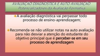 A avaliação diagnóstica vai perpassar todo 
processo de ensino-aprendizagem; 
Recomenda-se não utilizar notas na auto avaliação 
para não desviar a atenção do estudante do 
objetivo principal que é perceber-se em seu 
processo de aprendizagem 
 
