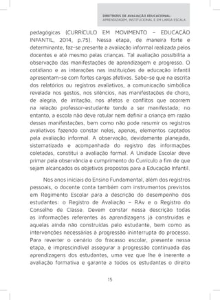 DIRETRIZES DE AVALIAÇÃO EDUCACIONAL: 
APRENDIZAGEM, INSTITUCIONAL E EM LARGA ESCALA. 
pedagógicas (CURRÍCULO EM MOVIMENTO – EDUCAÇÃO 
INFANTIL, 2014, p.75). Nessa etapa, de maneira forte e 
determinante, faz-se presente a avaliação informal realizada pelos 
docentes e até mesmo pelas crianças. Tal avaliação possibilita a 
observação das manifestações de aprendizagem e progresso. O 
cotidiano e as interações nas instituições de educação infantil 
apresentam-se com fortes cargas afetivas. Sabe-se que na escrita 
dos relatórios ou registros avaliativos, a comunicação simbólica 
revelada nos gestos, nos silêncios, nas manifestações de choro, 
de alegria, de irritação, nos afetos e conflitos que ocorrem 
na relação professor-estudante tende a ser manifestada; no 
entanto, a escola não deve rotular nem definir a criança em razão 
dessas manifestações, bem como não pode resumir os registros 
avaliativos fazendo constar neles, apenas, elementos captados 
pela avaliação informal. A observação, devidamente planejada, 
sistematizada e acompanhada do registro das informações 
coletadas, constitui a avaliação formal. A Unidade Escolar deve 
primar pela observância e cumprimento do Currículo a fim de que 
sejam alcançados os objetivos propostos para a Educação Infantil. 
Nos anos iniciais do Ensino Fundamental, além dos registros 
pessoais, o docente conta também com instrumentos previstos 
em Regimento Escolar para a descrição do desempenho dos 
estudantes: o Registro de Avaliação – RAv e o Registro do 
Conselho de Classe. Devem constar nessa descrição todas 
as informações referentes às aprendizagens já construídas e 
aquelas ainda não construídas pelo estudante, bem como as 
intervenções necessárias à progressão ininterrupta do processo. 
Para reverter o cenário do fracasso escolar, presente nessa 
etapa, é imprescindível assegurar a progressão continuada das 
aprendizagens dos estudantes, uma vez que lhe é inerente a 
avaliação formativa e garante a todos os estudantes o direito 
15 
 