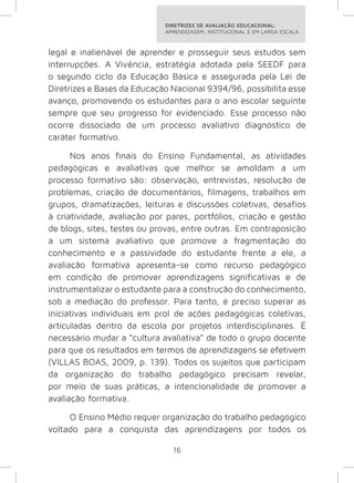 DIRETRIZES DE AVALIAÇÃO EDUCACIONAL: 
APRENDIZAGEM, INSTITUCIONAL E EM LARGA ESCALA. 
legal e inalienável de aprender e prosseguir seus estudos sem 
interrupções. A Vivência, estratégia adotada pela SEEDF para 
o segundo ciclo da Educação Básica e assegurada pela Lei de 
Diretrizes e Bases da Educação Nacional 9394/96, possibilita esse 
avanço, promovendo os estudantes para o ano escolar seguinte 
sempre que seu progresso for evidenciado. Esse processo não 
ocorre dissociado de um processo avaliativo diagnóstico de 
caráter formativo. 
Nos anos finais do Ensino Fundamental, as atividades 
pedagógicas e avaliativas que melhor se amoldam a um 
processo formativo são: observação, entrevistas, resolução de 
problemas, criação de documentários, filmagens, trabalhos em 
grupos, dramatizações, leituras e discussões coletivas, desafios 
à criatividade, avaliação por pares, portfólios, criação e gestão 
de blogs, sites, testes ou provas, entre outras. Em contraposição 
a um sistema avaliativo que promove a fragmentação do 
conhecimento e a passividade do estudante frente a ele, a 
avaliação formativa apresenta-se como recurso pedagógico 
em condição de promover aprendizagens significativas e de 
instrumentalizar o estudante para a construção do conhecimento, 
sob a mediação do professor. Para tanto, é preciso superar as 
iniciativas individuais em prol de ações pedagógicas coletivas, 
articuladas dentro da escola por projetos interdisciplinares. É 
necessário mudar a “cultura avaliativa” de todo o grupo docente 
para que os resultados em termos de aprendizagens se efetivem 
(VILLAS BOAS, 2009, p. 139). Todos os sujeitos que participam 
da organização do trabalho pedagógico precisam revelar, 
por meio de suas práticas, a intencionalidade de promover a 
avaliação formativa. 
O Ensino Médio requer organização do trabalho pedagógico 
voltado para a conquista das aprendizagens por todos os 
16 
 