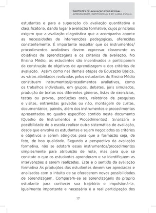 DIRETRIZES DE AVALIAÇÃO EDUCACIONAL: 
APRENDIZAGEM, INSTITUCIONAL E EM LARGA ESCALA. 
estudantes e para a superação da avaliação quantitativa e 
classificatória, dando lugar à avaliação formativa, cujos princípios 
exigem que a avaliação diagnóstica que a acompanha aponte 
as necessidades de intervenções pedagógicas, oferecidas 
constantemente. É importante ressaltar que os instrumentos/ 
procedimentos avaliativos devem expressar claramente os 
objetivos de aprendizagens e os critérios de avaliação. No 
Ensino Médio, os estudantes são incentivados a participarem 
da construção de objetivos de aprendizagem e dos critérios de 
avaliação. Assim como nas demais etapas da Educação Básica, 
as várias atividades realizadas pelos estudantes do Ensino Médio 
constituem instrumentos/procedimentos avaliativos, como 
os trabalhos individuais, em grupos, debates, júris simulados, 
produção de textos nos diferentes gêneros, listas de exercícios, 
testes ou provas, produções orais, relatórios de pesquisas 
e visitas, entrevistas gravadas ou não, montagem de curtas, 
documentários, painéis, além dos instrumentos e procedimentos 
apresentados no quadro específico contido neste documento 
(Quadro de Instrumentos e Procedimentos). Sinalizam a 
possibilidade de a escola realizar outra sistemática de avaliação, 
desde que envolva os estudantes e sejam negociados os critérios 
e objetivos a serem atingidos para que a formação seja, de 
fato, de boa qualidade. Segundo a perspectiva da avaliação 
formativa, não se adotam esses instrumentos/procedimentos 
simplesmente para atribuição de nota, mas para que se 
constate o que os estudantes aprenderam e se identifiquem as 
intervenções a serem realizadas. Este é o sentido da avaliação 
formativa As produções dos estudantes devem ser apreciadas e 
analisadas com o intuito de se oferecerem novas possibilidades 
de aprendizagem. Comparam-se as aprendizagens do próprio 
estudante para conhecer sua trajetória e impulsioná-la. 
Igualmente importante e necessária é a real participação dos 
17 
 