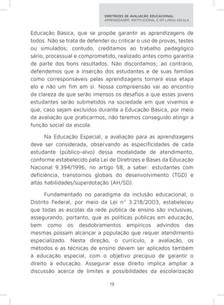 DIRETRIZES DE AVALIAÇÃO EDUCACIONAL: 
APRENDIZAGEM, INSTITUCIONAL E EM LARGA ESCALA. 
Educação Básica, que se propõe garantir as aprendizagens de 
todos. Não se trata de defender ou criticar o uso de provas, testes 
ou simulados; contudo, creditamos ao trabalho pedagógico 
sério, processual e comprometido, realizado antes como garantia 
de parte dos bons resultados. Não discordamos; ao contrário, 
defendemos que a inserção dos estudantes e de suas famílias 
como corresponsáveis pelas aprendizagens tornará essa etapa 
elo e não um fim em si. Nossa compreensão vai ao encontro 
da clareza de que serão imensos os desafios a que esses jovens 
estudantes serão submetidos na sociedade em que vivemos e 
que, caso sejam excluídos durante a Educação Básica, por meio 
da avaliação que praticarmos, não teremos conseguido atingir a 
função social da escola. 
Na Educação Especial, a avaliação para as aprendizagens 
deve ser considerada, observando as especificidades de cada 
estudante (público-alvo) dessa modalidade de atendimento, 
conforme estabelecido pela Lei de Diretrizes e Bases da Educação 
Nacional 9.394/1996, no artigo 58, a saber: estudantes com 
deficiência, transtornos globais do desenvolvimento (TGD) e 
altas habilidades/superdotação (AH/SD). 
Fundamentado no paradigma da inclusão educacional, o 
Distrito Federal, por meio da Lei nº 3.218/2003, estabeleceu 
que todas as escolas da rede pública de ensino são inclusivas, 
assegurando, portanto, que as políticas públicas em educação, 
bem como os desdobramentos empíricos advindos das 
mesmas possam alcançar a população que requer atendimento 
especializado. Nesta direção, o currículo, a avaliação, os 
métodos e as técnicas de ensino devem ser aplicados também 
à educação especial, com o objetivo precípuo de garantir o 
direito à educação. Assegurar esse direito implica ampliar a 
discussão acerca de limites e possibilidades da escolarização 
19 
 