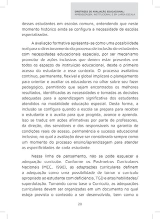 DIRETRIZES DE AVALIAÇÃO EDUCACIONAL: 
APRENDIZAGEM, INSTITUCIONAL E EM LARGA ESCALA. 
desses estudantes em escolas comuns, entendendo que neste 
momento histórico ainda se configura a necessidade de escolas 
especializadas. 
A avaliação formativa apresenta-se como uma possibilidade 
real para o direcionamento do processo de inclusão de estudantes 
com necessidades educacionais especiais, por ser mecanismo 
promotor de ações inclusivas que devem estar presentes em 
todos os espaços da instituição educacional, desde o primeiro 
acesso do estudante a esse contexto. O processo avaliativo 
contínuo, permanente, flexível e global implicará o planejamento 
para orientar e auxiliar os educadores no olhar sobre seu fazer 
pedagógico, permitindo que sejam encontrados os melhores 
resultados, identificadas as necessidades e tomadas as decisões 
adequadas para a aprendizagem significativa dos estudantes 
atendidos na modalidade educação especial. Desta forma, a 
inclusão se configura quando a escola se prepara para receber 
o estudante e o auxilia para que progrida, avance e aprenda. 
Isso se traduz em ações afirmativas por parte de professores, 
da direção, dos servidores e dos responsáveis na garantia de 
condições reais de acesso, permanência e sucesso educacional 
inclusivo, no qual a avaliação deve ser considerada sempre como 
um momento do processo ensino/aprendizagem para atender 
as especificidades de cada estudante. 
Nessa linha de pensamento, não se pode esquecer a 
adequação curricular. Conforme os Parâmetros Curriculares 
Nacionais (MEC, 1998), as adaptações curriculares definem 
a adequação como uma possibilidade de tornar o currículo 
apropriado ao estudante com deficiência, TGD e altas habilidades/ 
superdotação. Tomando como base o Currículo, as adequações 
curriculares devem ser organizadas em um documento no qual 
esteja previsto o conteúdo a ser desenvolvido, bem como o 
20 
 