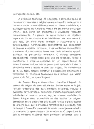 DIRETRIZES DE AVALIAÇÃO EDUCACIONAL: 
APRENDIZAGEM, INSTITUCIONAL E EM LARGA ESCALA. 
27 
intervenções sociais, etc. 
A avaliação formativa na Educação a Distância apoia-se 
nos mesmos sentidos e exigências requeridos dos professores e 
dos estudantes na modalidade presencial. Nessa modalidade, a 
avaliação ocorre no Ambiente Virtual de Ensino-Aprendizagem 
(AVEA), bem como em momentos e atividades realizadas 
presencialmente. Os planos de curso incluem os objetivos 
esperados dos estudantes e as habilidades que desenvolverão 
para que, por meio deles, realizem a autoavaliação e a 
autorregulação. Aprendizagens colaborativas que considerem 
as lógicas espaciais, temporais e os contextos sociopolíticos 
e culturais dos estudantes tornam-se mais evidentes quando 
avaliadas na perspectiva formativa. O diálogo constante, 
especialmente representado pelo uso do feedback, tende a 
transformar o processo avaliativo em um espaço-tempo de 
entendimentos enriquecedores pelos quais aprendem todos os 
envolvidos com a escola e com seu projeto. Os movimentos 
de ir, vir, fazer, refazer, construir e desconstruir dinamizam e 
fortalecem os princípios formativos da avaliação que visam 
garantir, de fato, as aprendizagens. 
As Escolas Parque desenvolvem trabalho integrado às 
escolas de origem de seus estudantes. Sendo assim, o Projeto 
Político-Pedagógico das duas unidades escolares, incluída a 
avaliação, deve considerar que ambas trabalham com os mesmos 
estudantes ao mesmo tempo; logo, o processo avaliativo da 
Escola Parque deve articular-se ao das escolas de origem. 
Estratégias serão elaboradas pela Escola Parque e pelas escolas 
de origem para que a avaliação formativa seja praticada. Não 
basta que a Escola Parque envie às escolas de origem resultados 
da avaliação da aprendizagem dos estudantes. O corpo docente 
dessas unidades escolares deve promover encontros para a 
 