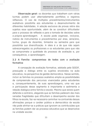DIRETRIZES DE AVALIAÇÃO EDUCACIONAL: 
APRENDIZAGEM, INSTITUCIONAL E EM LARGA ESCALA. 
Observação geral: os docentes que trabalham com várias 
turmas podem usar alternadamente portfólios e registros 
reflexivos. O uso de múltiplos procedimentos/instrumentos 
avaliativos possibilita aos estudantes o desenvolvimento de 
diferentes habilidades. A adoção exclusiva de provas retira dos 
sujeitos essa oportunidade, além de se constituir dificultador 
para o processo de reflexão e para a tomada de decisões sobre 
a própria aprendizagem. A escola pode organizar, inclusive, 
rodízio de instrumentos e procedimentos por área, série/ano, 
turma, grupo de docentes, bimestre ou semestre para que 
possibilite sua diversificação. A ideia é a de que não sejam 
sobrecarregados os profissionais e os estudantes para que não 
se comprometa a qualidade do processo de avaliação e, por 
consequência, a aprendizagem. 
2.2 A Família: compromisso de todos com a avaliação 
formativa 
A concepção de avaliação formativa, adotada pela SEEDF, 
pressupõe o diálogo entre os sujeitos envolvidos na ação 
educativa, na perspectiva da gestão democrática. Nesse sentido, 
incluir as famílias no processo avaliativo amplia as possibilidades 
de compreensão dos percursos vivenciados pelos estudantes 
e, consequentemente, de suas aprendizagens, uma vez que 
a participação desse segmento é importante e sedimenta a 
relação dialógica entre família e escola. Mesmo que exista quem 
defenda o contrário, alegando que as famílias padecem das mais 
variadas fragilidades que dificultam o desempenho escolar dos 
filhos na escola, faz-se necessário caminhar na contramão dessas 
afirmações porque o caráter público e democrático da escola 
não pode alinhar-se a práticas que ignoram as contribuições que 
as famílias podem dar ao processo educativo que se desenvolve 
na unidade escolar. 
33 
 