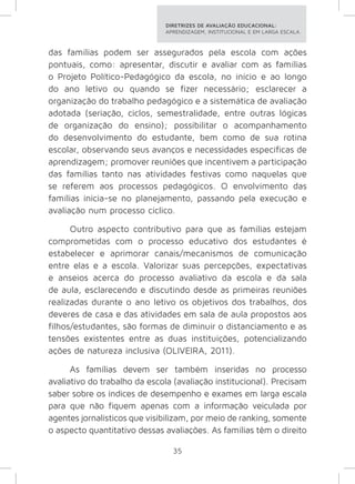 DIRETRIZES DE AVALIAÇÃO EDUCACIONAL: 
APRENDIZAGEM, INSTITUCIONAL E EM LARGA ESCALA. 
das famílias podem ser assegurados pela escola com ações 
pontuais, como: apresentar, discutir e avaliar com as famílias 
o Projeto Político-Pedagógico da escola, no início e ao longo 
do ano letivo ou quando se fizer necessário; esclarecer a 
organização do trabalho pedagógico e a sistemática de avaliação 
adotada (seriação, ciclos, semestralidade, entre outras lógicas 
de organização do ensino); possibilitar o acompanhamento 
do desenvolvimento do estudante, bem como de sua rotina 
escolar, observando seus avanços e necessidades específicas de 
aprendizagem; promover reuniões que incentivem a participação 
das famílias tanto nas atividades festivas como naquelas que 
se referem aos processos pedagógicos. O envolvimento das 
famílias inicia-se no planejamento, passando pela execução e 
avaliação num processo cíclico. 
Outro aspecto contributivo para que as famílias estejam 
comprometidas com o processo educativo dos estudantes é 
estabelecer e aprimorar canais/mecanismos de comunicação 
entre elas e a escola. Valorizar suas percepções, expectativas 
e anseios acerca do processo avaliativo da escola e da sala 
de aula, esclarecendo e discutindo desde as primeiras reuniões 
realizadas durante o ano letivo os objetivos dos trabalhos, dos 
deveres de casa e das atividades em sala de aula propostos aos 
filhos/estudantes, são formas de diminuir o distanciamento e as 
tensões existentes entre as duas instituições, potencializando 
ações de natureza inclusiva (OLIVEIRA, 2011). 
As famílias devem ser também inseridas no processo 
avaliativo do trabalho da escola (avaliação institucional). Precisam 
saber sobre os índices de desempenho e exames em larga escala 
para que não fiquem apenas com a informação veiculada por 
agentes jornalísticos que visibilizam, por meio de ranking, somente 
o aspecto quantitativo dessas avaliações. As famílias têm o direito 
35 
 
