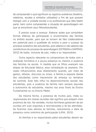 DIRETRIZES DE AVALIAÇÃO EDUCACIONAL: 
APRENDIZAGEM, INSTITUCIONAL E EM LARGA ESCALA. 
de compreender o que significam os registros avaliativos (boletins, 
relatórios, escalas e símbolos utilizados) a fim de que possam 
dialogar com a unidade escolar e os profissionais que dela fazem 
parte, bem como compreender a situação de aprendizagem em 
que se encontram seus filhos/estudantes. 
É preciso ousar e avançar. Elaborar ações que consolidem 
formas efetivas de participação e envolvimento das famílias 
no âmbito escolar, para que se tornem de fato colaboradoras 
em potencial para a qualidade do ensino e para o sucesso do 
processo avaliativo dos estudantes, pois saberes e não saberes são 
constitutivos do processo de aprendizagem (ESTEBAN e SAMPAIO, 
2012) de todos, inclusive de pais, mães e ou responsáveis. 
Outro aspecto relevante no compromisso de todos com a 
avaliação formativa é a pouca presença ou mesmo a ausência 
das famílias na escola. À medida que os filhos avançam nas 
etapas da Educação Básica, essa constatação se assevera. Por 
vezes influenciamos esse afastamento quando, por meio de 
gestos, olhares, discursos ou sinais, a família é exposta diante 
dos estudantes como mecanismo de ameaça ou tentativa 
de controle. Esse fato influi no desenvolvimento escolar dos 
estudantes, pois a ausência da família nem sempre equivale 
à autonomia do estudante, mesmo nos anos finais do Ensino 
Fundamental ou no Ensino Médio. 
Da mesma forma, a presença de muitos pais, mães ou 
responsáveis em nossas reuniões não significa que estejam mais 
próximos de nós. Na verdade, muitos familiares gostariam de ser 
ouvidos em suas angústias e reivindicações e tê-las atendidas. 
Se ficarmos mais atentos às famílias, reduziremos a ideia de 
presença como sinônimo de participação (LIMA, 2012). 
As famílias e ou responsáveis pelos estudantes devem ser 
36 
 