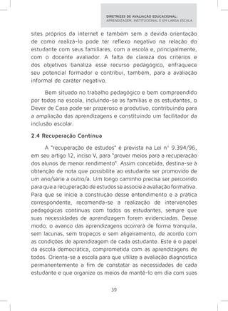 DIRETRIZES DE AVALIAÇÃO EDUCACIONAL: 
APRENDIZAGEM, INSTITUCIONAL E EM LARGA ESCALA. 
sites próprios da internet e também sem a devida orientação 
de como realizá-lo pode ter reflexo negativo na relação do 
estudante com seus familiares, com a escola e, principalmente, 
com o docente avaliador. A falta de clareza dos critérios e 
dos objetivos banaliza esse recurso pedagógico, enfraquece 
seu potencial formador e contribui, também, para a avaliação 
informal de caráter negativo. 
Bem situado no trabalho pedagógico e bem compreendido 
por todos na escola, incluindo-se as famílias e os estudantes, o 
Dever de Casa pode ser prazeroso e produtivo, contribuindo para 
a ampliação das aprendizagens e constituindo um facilitador da 
inclusão escolar. 
2.4 Recuperação Contínua 
A “recuperação de estudos” é prevista na Lei nº 9.394/96, 
em seu artigo 12, inciso V, para “prover meios para a recuperação 
dos alunos de menor rendimento”. Assim concebida, destina-se à 
obtenção de nota que possibilite ao estudante ser promovido de 
um ano/série a outro/a. Um longo caminho precisa ser percorrido 
para que a recuperação de estudos se associe à avaliação formativa. 
Para que se inicie a construção desse entendimento e a prática 
correspondente, recomenda-se a realização de intervenções 
pedagógicas contínuas com todos os estudantes, sempre que 
suas necessidades de aprendizagem forem evidenciadas. Desse 
modo, o avanço das aprendizagens ocorrerá de forma tranquila, 
sem lacunas, sem tropeços e sem aligeiramento, de acordo com 
as condições de aprendizagem de cada estudante. Este é o papel 
da escola democrática, comprometida com as aprendizagens de 
todos. Orienta-se a escola para que utilize a avaliação diagnóstica 
permanentemente a fim de constatar as necessidades de cada 
estudante e que organize os meios de mantê-lo em dia com suas 
39 
 