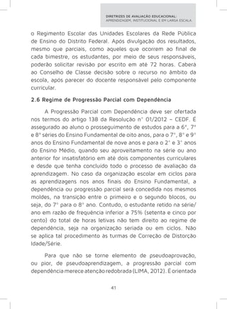 DIRETRIZES DE AVALIAÇÃO EDUCACIONAL: 
APRENDIZAGEM, INSTITUCIONAL E EM LARGA ESCALA. 
o Regimento Escolar das Unidades Escolares da Rede Pública 
de Ensino do Distrito Federal. Após divulgação dos resultados, 
mesmo que parciais, como aqueles que ocorrem ao final de 
cada bimestre, os estudantes, por meio de seus responsáveis, 
poderão solicitar revisão por escrito em até 72 horas. Caberá 
ao Conselho de Classe decisão sobre o recurso no âmbito da 
escola, após parecer do docente responsável pelo componente 
curricular. 
2.6 Regime de Progressão Parcial com Dependência 
A Progressão Parcial com Dependência deve ser ofertada 
nos termos do artigo 138 da Resolução n° 01/2012 – CEDF. É 
assegurado ao aluno o prosseguimento de estudos para a 6ª, 7ª 
e 8ª séries do Ensino Fundamental de oito anos, para o 7º, 8º e 9º 
anos do Ensino Fundamental de nove anos e para o 2° e 3° anos 
do Ensino Médio, quando seu aproveitamento na série ou ano 
anterior for insatisfatório em até dois componentes curriculares 
e desde que tenha concluído todo o processo de avaliação da 
aprendizagem. No caso da organização escolar em ciclos para 
as aprendizagens nos anos finais do Ensino Fundamental, a 
dependência ou progressão parcial será concedida nos mesmos 
moldes, na transição entre o primeiro e o segundo blocos, ou 
seja, do 7º para o 8º ano. Contudo, o estudante retido na série/ 
ano em razão de frequência inferior a 75% (setenta e cinco por 
cento) do total de horas letivas não tem direito ao regime de 
dependência, seja na organização seriada ou em ciclos. Não 
se aplica tal procedimento às turmas de Correção de Distorção 
Idade/Série. 
Para que não se torne elemento de pseudoaprovação, 
ou pior, de pseudoaprendizagem, a progressão parcial com 
dependência merece atenção redobrada (LIMA, 2012). É orientada 
41 
 