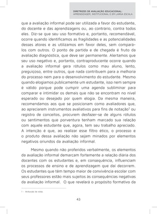 DIRETRIZES DE AVALIAÇÃO EDUCACIONAL: 
APRENDIZAGEM, INSTITUCIONAL E EM LARGA ESCALA. 
que a avaliação informal pode ser utilizada a favor do estudante, 
do docente e das aprendizagens ou, ao contrário, contra todos 
eles. Diz-se que seu uso formativo e, portanto, recomendável, 
ocorre quando identificamos as fragilidades e as potencialidades 
desses atores e as utilizamos em favor deles, sem compará-los 
com outros. O ponto de partida e de chegada é fruto da 
avaliação diagnóstica, que deve ser permanente. Alertamos que 
seu uso negativo e, portanto, contraproducente ocorre quando 
a avaliação informal gera rótulos como mau aluno, lento, 
preguiçoso, entre outros, que nada contribuem para a melhoria 
do processo nem para o desenvolvimento do estudante. Mesmo 
quando elogiamos publicamente um estudante, isso nem sempre 
é válido porque pode cumprir uma agenda subliminar para 
comparar e intimidar os demais que não se encontram no nível 
esperado ou desejado por quem elogia. Da mesma maneira, 
recomendamos aos que se posicionam como avaliadores que, 
ao apreciarem instrumentos avaliativos para fins de notação1 ou 
registro de conceitos, procurem desfazer-se de alguns rótulos 
ou sentimentos que porventura tenham marcado sua relação 
com aquele estudante que, agora, tem seu trabalho apreciado. 
A intenção é que, ao realizar esse filtro ético, o processo e 
o produto dessa avaliação não sejam minados por elementos 
negativos oriundos da avaliação informal. 
Mesmo quando não proferidos verbalmente, os elementos 
da avaliação informal demarcam fortemente a relação diária dos 
docentes com os estudantes e, em consequência, influenciam 
os processos de ensino e de aprendizagem que daí decorrem. 
Os estudantes que têm tempo maior de convivência escolar com 
seus professores estão mais sujeitos às consequências negativas 
da avaliação informal. O que revelará o propósito formativo da 
43 
1 - Atribuição de notas. 
 