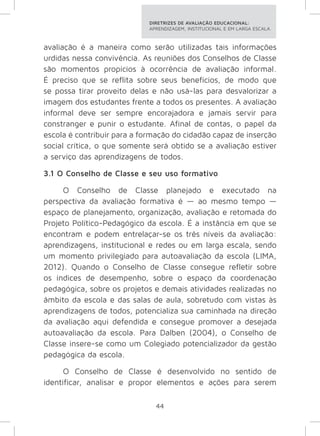 DIRETRIZES DE AVALIAÇÃO EDUCACIONAL: 
APRENDIZAGEM, INSTITUCIONAL E EM LARGA ESCALA. 
avaliação é a maneira como serão utilizadas tais informações 
urdidas nessa convivência. As reuniões dos Conselhos de Classe 
são momentos propícios à ocorrência de avaliação informal. 
É preciso que se reflita sobre seus benefícios, de modo que 
se possa tirar proveito delas e não usá-las para desvalorizar a 
imagem dos estudantes frente a todos os presentes. A avaliação 
informal deve ser sempre encorajadora e jamais servir para 
constranger e punir o estudante. Afinal de contas, o papel da 
escola é contribuir para a formação do cidadão capaz de inserção 
social crítica, o que somente será obtido se a avaliação estiver 
a serviço das aprendizagens de todos. 
3.1 O Conselho de Classe e seu uso formativo 
O Conselho de Classe planejado e executado na 
perspectiva da avaliação formativa é — ao mesmo tempo — 
espaço de planejamento, organização, avaliação e retomada do 
Projeto Político-Pedagógico da escola. É a instância em que se 
encontram e podem entrelaçar-se os três níveis da avaliação: 
aprendizagens, institucional e redes ou em larga escala, sendo 
um momento privilegiado para autoavaliação da escola (LIMA, 
2012). Quando o Conselho de Classe consegue refletir sobre 
os índices de desempenho, sobre o espaço da coordenação 
pedagógica, sobre os projetos e demais atividades realizadas no 
âmbito da escola e das salas de aula, sobretudo com vistas às 
aprendizagens de todos, potencializa sua caminhada na direção 
da avaliação aqui defendida e consegue promover a desejada 
autoavaliação da escola. Para Dalben (2004), o Conselho de 
Classe insere-se como um Colegiado potencializador da gestão 
pedagógica da escola. 
O Conselho de Classe é desenvolvido no sentido de 
identificar, analisar e propor elementos e ações para serem 
44 
 