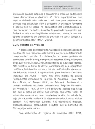 DIRETRIZES DE AVALIAÇÃO EDUCACIONAL: 
APRENDIZAGEM, INSTITUCIONAL E EM LARGA ESCALA. 
escola aos exames externos é considerar o processo pedagógico 
como democrático e dinâmico. O clima organizacional que 
aqui se defende não pode ser conduzido para premiação ou 
punição dos envolvidos com o processo. A avaliação formativa 
é aquela que se insere na perspectiva das aprendizagens e, 
não por acaso, de todos. A avaliação praticada nas escolas não 
fechará os olhos às fragilidades existentes; porém, a que não 
aponta progressos ou elementos positivos se torna perigosa e 
desencorajadora (HOFFMAN, 2005). 
3.2 O Registro de Avaliação 
A elaboração do Registro de Avaliação é de responsabilidade 
do docente que responde pela turma e ou por um determinado 
componente curricular. A colaboração de outros profissionais 
serve para qualificar o que se procura registrar. É requerido para 
quaisquer séries/etapas/anos/modalidades da Educação Básica. 
Não substitui o diário de classe, complementa-o, é obrigatório 
na Educação Infantil e nos anos iniciais do Ensino Fundamental. 
Na Educação Infantil, é representado pelo Relatório Descritivo 
Individual do Aluno – RDIA; nos anos iniciais do Ensino 
Fundamental denomina-se Registro de Avaliação – RAv. Nos 
Anos Finais, no Ensino Médio, na Educação Profissional e 
demais unidades escolares denomina-se Registro Formativo 
de Avaliação – RFA. O RFA será solicitado apenas nos casos 
em que o diário de classe não consiga apresentar todas as 
evidências necessárias para caracterizar a vida do estudante, 
seja por causa da mudança de regime (seriado/ciclos ou ciclos/ 
seriado), nas demandas judiciais, nas ocorrências médicas, 
psicopedagógicas, terapêuticas e outras que o Conselho de 
Classe julgar necessárias. 
Para elaboração do registro de avaliação (RAv, RDIA, 
48 
 
