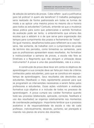 DIRETRIZES DE AVALIAÇÃO EDUCACIONAL: 
APRENDIZAGEM, INSTITUCIONAL E EM LARGA ESCALA. 
de adoção da semana de provas. Cabe refletir: qual a justificativa 
para tal prática? A quem ela beneficia? O trabalho pedagógico 
seria realizado de forma padronizada em todas as turmas de 
modo a se aplicar uma mesma prova no mesmo dia e horário 
para todos os estudantes? Contudo, entende-se que a mudança 
dessa prática para outra que potencialize o sentido formativo 
da avaliação pode ser lenta; o entendimento que emana das 
escolas que a adotam é o de que serve para organização dos 
tempos para cumprimento dos prazos e fechamento de “notas”. 
De igual maneira, desafiamos todos para refletirem se o caso não 
seria, tão somente, de trabalhar com o cumprimento do prazo 
de término dos períodos, como bimestres ou semestres, para 
que os profissionais apresentem esses resultados. Ao formalizar 
e institucionalizar a semana de provas, a escola não fere as 
Diretrizes e o Regimento que não obrigam a utilização desse 
instrumento? A prova é uma das possibilidades, não é a única. 
A construção da prova deve levar em conta os objetivos de 
aprendizagem e sua correção deve ser feita por meio de critérios 
conhecidos pelos estudantes, para que se constitua em espaço-tempo 
de aprendizagens. Seus resultados são devolvidos aos 
estudantes (feedback) o mais rapidamente possível para que 
se programem as intervenções necessárias a serem feitas pelos 
professores e estudantes. Essas ações visibilizam a avaliação 
formativa cujo objetivo é a inclusão de todos no processo de 
aprendizagem. A prova cumpre seu caráter formativo quando 
todo seu processo (elaboração, aplicação, correção, feedback e 
uso dos resultados) se organiza coletivamente nos momentos 
de coordenação pedagógica. Importante lembrar que o processo 
avaliativo é de responsabilidade da escola e não de cada 
professor, individualmente, devendo, portanto, ser planejado e 
inserido nos planos de ensino dos docentes. 
50 
 