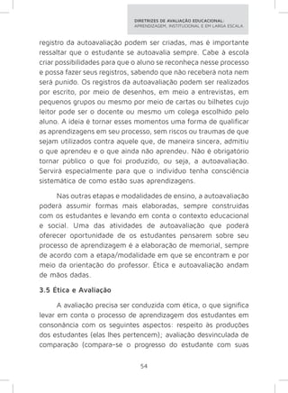 DIRETRIZES DE AVALIAÇÃO EDUCACIONAL: 
APRENDIZAGEM, INSTITUCIONAL E EM LARGA ESCALA. 
registro da autoavaliação podem ser criadas, mas é importante 
ressaltar que o estudante se autoavalia sempre. Cabe à escola 
criar possibilidades para que o aluno se reconheça nesse processo 
e possa fazer seus registros, sabendo que não receberá nota nem 
será punido. Os registros da autoavaliação podem ser realizados 
por escrito, por meio de desenhos, em meio a entrevistas, em 
pequenos grupos ou mesmo por meio de cartas ou bilhetes cujo 
leitor pode ser o docente ou mesmo um colega escolhido pelo 
aluno. A ideia é tornar esses momentos uma forma de qualificar 
as aprendizagens em seu processo, sem riscos ou traumas de que 
sejam utilizados contra aquele que, de maneira sincera, admitiu 
o que aprendeu e o que ainda não aprendeu. Não é obrigatório 
tornar público o que foi produzido, ou seja, a autoavaliação. 
Servirá especialmente para que o indivíduo tenha consciência 
sistemática de como estão suas aprendizagens. 
Nas outras etapas e modalidades de ensino, a autoavaliação 
poderá assumir formas mais elaboradas, sempre construídas 
com os estudantes e levando em conta o contexto educacional 
e social. Uma das atividades de autoavaliação que poderá 
oferecer oportunidade de os estudantes pensarem sobre seu 
processo de aprendizagem é a elaboração de memorial, sempre 
de acordo com a etapa/modalidade em que se encontram e por 
meio da orientação do professor. Ética e autoavaliação andam 
de mãos dadas. 
3.5 Ética e Avaliação 
A avaliação precisa ser conduzida com ética, o que significa 
levar em conta o processo de aprendizagem dos estudantes em 
consonância com os seguintes aspectos: respeito às produções 
dos estudantes (elas lhes pertencem); avaliação desvinculada de 
comparação (compara-se o progresso do estudante com suas 
54 
 