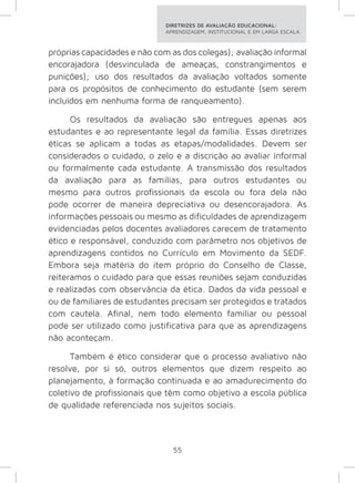 DIRETRIZES DE AVALIAÇÃO EDUCACIONAL: 
APRENDIZAGEM, INSTITUCIONAL E EM LARGA ESCALA. 
próprias capacidades e não com as dos colegas); avaliação informal 
encorajadora (desvinculada de ameaças, constrangimentos e 
punições); uso dos resultados da avaliação voltados somente 
para os propósitos de conhecimento do estudante (sem serem 
incluídos em nenhuma forma de ranqueamento). 
Os resultados da avaliação são entregues apenas aos 
estudantes e ao representante legal da família. Essas diretrizes 
éticas se aplicam a todas as etapas/modalidades. Devem ser 
considerados o cuidado, o zelo e a discrição ao avaliar informal 
ou formalmente cada estudante. A transmissão dos resultados 
da avaliação para as famílias, para outros estudantes ou 
mesmo para outros profissionais da escola ou fora dela não 
pode ocorrer de maneira depreciativa ou desencorajadora. As 
informações pessoais ou mesmo as dificuldades de aprendizagem 
evidenciadas pelos docentes avaliadores carecem de tratamento 
ético e responsável, conduzido com parâmetro nos objetivos de 
aprendizagens contidos no Currículo em Movimento da SEDF. 
Embora seja matéria do item próprio do Conselho de Classe, 
reiteramos o cuidado para que essas reuniões sejam conduzidas 
e realizadas com observância da ética. Dados da vida pessoal e 
ou de familiares de estudantes precisam ser protegidos e tratados 
com cautela. Afinal, nem todo elemento familiar ou pessoal 
pode ser utilizado como justificativa para que as aprendizagens 
não aconteçam. 
Também é ético considerar que o processo avaliativo não 
resolve, por si só, outros elementos que dizem respeito ao 
planejamento, à formação continuada e ao amadurecimento do 
coletivo de profissionais que têm como objetivo a escola pública 
de qualidade referenciada nos sujeitos sociais. 
55 
 