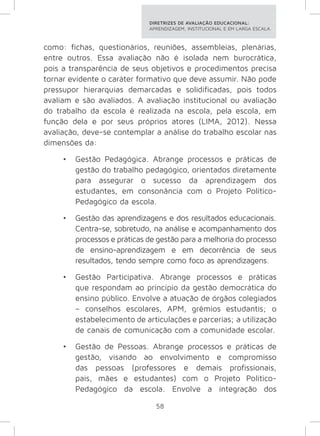 DIRETRIZES DE AVALIAÇÃO EDUCACIONAL: 
APRENDIZAGEM, INSTITUCIONAL E EM LARGA ESCALA. 
como: fichas, questionários, reuniões, assembleias, plenárias, 
entre outros. Essa avaliação não é isolada nem burocrática, 
pois a transparência de seus objetivos e procedimentos precisa 
tornar evidente o caráter formativo que deve assumir. Não pode 
pressupor hierarquias demarcadas e solidificadas, pois todos 
avaliam e são avaliados. A avaliação institucional ou avaliação 
do trabalho da escola é realizada na escola, pela escola, em 
função dela e por seus próprios atores (LIMA, 2012). Nessa 
avaliação, deve-se contemplar a análise do trabalho escolar nas 
dimensões da: 
• Gestão Pedagógica. Abrange processos e práticas de 
gestão do trabalho pedagógico, orientados diretamente 
para assegurar o sucesso da aprendizagem dos 
estudantes, em consonância com o Projeto Político- 
Pedagógico da escola. 
• Gestão das aprendizagens e dos resultados educacionais. 
Centra-se, sobretudo, na análise e acompanhamento dos 
processos e práticas de gestão para a melhoria do processo 
de ensino-aprendizagem e em decorrência de seus 
resultados, tendo sempre como foco as aprendizagens. 
• Gestão Participativa. Abrange processos e práticas 
que respondam ao princípio da gestão democrática do 
ensino público. Envolve a atuação de órgãos colegiados 
– conselhos escolares, APM, grêmios estudantis; o 
estabelecimento de articulações e parcerias; a utilização 
de canais de comunicação com a comunidade escolar. 
• Gestão de Pessoas. Abrange processos e práticas de 
gestão, visando ao envolvimento e compromisso 
das pessoas (professores e demais profissionais, 
pais, mães e estudantes) com o Projeto Político- 
Pedagógico da escola. Envolve a integração dos 
58 
 