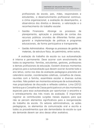DIRETRIZES DE AVALIAÇÃO EDUCACIONAL: 
APRENDIZAGEM, INSTITUCIONAL E EM LARGA ESCALA. 
profissionais da escola, pais, mães, responsáveis e 
estudantes; o desenvolvimento profissional contínuo; 
o clima organizacional; a avaliação do desempenho; a 
observância dos direitos e deveres; a valorização e o 
reconhecimento do trabalho escolar. 
• Gestão Financeira. Abrange os processos de 
planejamento, aplicação e prestação de contas dos 
recursos públicos oriundos de diferentes fontes para 
garantir a implementação de políticas e programas 
educacionais, de forma participativa e transparente. 
• Gestão Administrativa. Abrange os processos de gestão de 
materiais, da estrutura física, do patrimônio, entre outros. 
A avaliação do trabalho da escola ou sua autoavaliação 
é interna e permanente. Deve ocorrer com envolvimento de 
todos os segmentos: famílias, estudantes, gestores, professores 
e demais profissionais da educação. Existem diversos momentos 
propícios para a autoavaliação que devem ocorrer durante todo o 
ano letivo, como nos dias da avaliação pedagógica previstos em 
calendário escolar, coordenações coletivas, conselhos de classe, 
reuniões com a família, assembleia escolar e diversas outras 
reuniões. Não podem ser momentos estanques de autoavaliação, 
mas propiciadores de discussão e reflexão coletiva. Lima (2012) 
lembra que o Conselho de Classe participativo é um dos momentos 
especiais para essa autoavaliação por oportunizar o encontro e 
o entrelaçamento dos três níveis da avaliação. É importante 
registrar as contribuições surgidas nesses espaços para que 
não se percam elementos significativos para a reorganização 
do trabalho da escola. Os setores administrativos, as ações 
pedagógicas, os elementos da comunicação oral e escrita e 
todos os procedimentos que são demandados da escola ou que 
ela demande devem ser alvo desse olhar avaliativo. 
59 
 