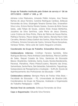 Grupo de Trabalho instituído pela Ordem de serviço nº 06 de 
27/11/2013 – DODF nº 249, p. 37. 
Adriana Lima Madureira, Amanda Midôri Amano, Ana Tereza 
Ramos de Jesus Ferreira, Caroline Rodrigues Cardoso, Edileuza 
Fernandes da Silva, Elisângela Teixeira Gomes Dias, Erisevelton 
Silva Lima, Enilvia Rocha Morato Soares, Guiana de Brito Sousa 
Izaías, João Felipe de Souza, Juliana Alves Araújo Bottechia, 
Juscelino da Silva Sant’Ana, Leila Maria de Jesus Oliveira, 
Lúcia Cristina da Silva Pinho, Maria de Fátima de Souza Rocha, 
Matheus Ferreira, Mauro Sérgio Félix Sabino, Renata Pacini Valls 
Carvalho, Renata Callaça Gadioli dos Santos, Rose Meire da Silva 
e Oliveira, Simone Cerveira de Castro, Simone Moura Gonçalves, 
Vanessa Tentes, Vânia Leila de Castro Nogueira Linhares. 
Coordenador do Grupo de Trabalho: Erisevelton Silva Lima 
Colaboradores internos: Cristhian Ferreira Spíndola, Edna 
Rodrigues Barroso, Maria Andreza Costa Barbosa, Márcia Castilho 
de Sales, Raquel Caixeta da Silva, Gerências de Educação 
Básica: Brazlândia, Ceilândia, Gama, Guará, Núcleo Bandeirante, 
Paranoá, Planaltina, Plano Piloto/Cruzeiro, Recanto das Emas, 
Samambaia, Santa Maria, São Sebastião, Sobradinho, Taguatinga, 
Subsecretaria de Planejamento e Avaliação – SUPLAV, Escola de 
Aperfeiçoamento dos Profissionais da Educação – EAPE 
Colaboradora externa: Benigna Maria de Freitas Villas Boas – 
Faculdade de Educação – FE, Universidade de Brasília-UnB; 
Coordenadora do Grupo de Pesquisa, Avaliação e Organização 
do Trabalho Pedagógico – GEPA. 
Revisão final do conteúdo: Edileuza Fernandes da Silva 
Capa e diagramação: Eduardo Silva Ferreira 
 