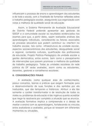 DIRETRIZES DE AVALIAÇÃO EDUCACIONAL: 
APRENDIZAGEM, INSTITUCIONAL E EM LARGA ESCALA. 
influenciam o processo de ensino e aprendizagem dos estudantes 
e de toda a escola, com a finalidade de fomentar reflexões sobre 
o trabalho pedagógico escolar, assegurando sua organização com 
vistas à melhoria da qualidade social da educação. 
Assim, o Sistema Permanente de Avaliação Educacional 
do Distrito Federal pretende apresentar aos gestores da 
SEEDF e à comunidade escolar os resultados evidenciados nos 
exames para que, a partir deles, sejam realizadas análises das 
aprendizagens individuais, considerando os fatores associados 
ao processo educativo que podem contribuir ou interferir no 
trabalho escolar, tais como: infraestrutura da unidade escolar, 
aspectos socioeconômicos dos estudantes, desigualdade social 
e regional, contextos culturais, qualificação dos profissionais 
da educação, Projeto Político-Pedagógico da unidade escolar e 
gestão democrática, entre outros, bem como o planejamento 
de intervenções que possam promover a melhoria da qualidade 
do trabalho pedagógico. Todas as unidades escolares da rede 
pública do DF serão avaliadas, assim como os estudantes, 
docentes, gestores e conselheiros escolares. 
6. CONSIDERAÇÕES FINAIS 
A avaliação, como qualquer área do conhecimento, 
possui conceitos, teorias e práticas que exigem formação para 
o desenvolvimento de suas funções e dos sentidos por ela 
traduzidos, que são temporais e históricos. Atribuir a ela tão 
somente o caráter transformador e de resolução de todos os 
males ou problemas da educação é tão ingênuo quanto acreditar 
que negá-la resolveria por completo a situação que se anuncia. 
A avaliação formativa implica a compreensão e o desejo de 
mediar o ensino com as aprendizagens, fortalecendo os vínculos 
entre avaliadores e avaliados, porque se revezam em diferentes 
momentos ou situações. 
62 
 