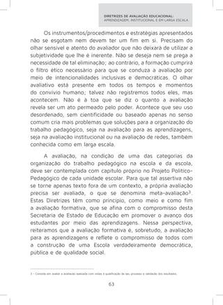 DIRETRIZES DE AVALIAÇÃO EDUCACIONAL: 
APRENDIZAGEM, INSTITUCIONAL E EM LARGA ESCALA. 
Os instrumentos/procedimentos e estratégias apresentados 
não se esgotam nem devem ter um fim em si. Precisam do 
olhar sensível e atento do avaliador que não deixará de utilizar a 
subjetividade que lhe é inerente. Não se deseja nem se prega a 
necessidade de tal eliminação; ao contrário, a formação cumprirá 
o filtro ético necessário para que se conduza a avaliação por 
meio de intencionalidades inclusivas e democráticas. O olhar 
avaliativo está presente em todos os tempos e momentos 
do convívio humano; talvez não registremos todos eles, mas 
acontecem. Não é à toa que se diz o quanto a avaliação 
revela ser um ato permeado pelo poder. Acontece que seu uso 
desordenado, sem cientificidade ou baseado apenas no senso 
comum cria mais problemas que soluções para a organização do 
trabalho pedagógico, seja na avaliação para as aprendizagens, 
seja na avaliação institucional ou na avaliação de redes, também 
conhecida como em larga escala. 
A avaliação, na condição de uma das categorias da 
organização do trabalho pedagógico na escola e da escola, 
deve ser contemplada com capítulo próprio no Projeto Político- 
Pedagógico de cada unidade escolar. Para que tal assertiva não 
se torne apenas texto fora de um contexto, a própria avaliação 
precisa ser avaliada, o que se denomina meta-avaliação3. 
Estas Diretrizes têm como princípio, como meio e como fim 
a avaliação formativa, que se afina com o compromisso desta 
Secretaria de Estado de Educação em promover o avanço dos 
estudantes por meio das aprendizagens. Nessa perspectiva, 
reiteramos que a avaliação formativa é, sobretudo, a avaliação 
para as aprendizagens e reflete o compromisso de todos com 
a construção de uma Escola verdadeiramente democrática, 
pública e de qualidade social. 
3 - Consiste em avaliar a avaliação realizada com vistas à qualificação de seu processo e validação dos resultados. 
63 
 