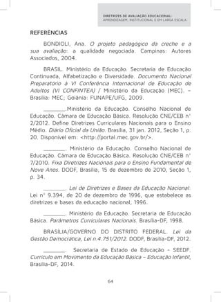 DIRETRIZES DE AVALIAÇÃO EDUCACIONAL: 
APRENDIZAGEM, INSTITUCIONAL E EM LARGA ESCALA. 
64 
REFERÊNCIAS 
BONDIOLI, Ana. O projeto pedagógico da creche e a 
sua avaliação: a qualidade negociada. Campinas: Autores 
Associados, 2004. 
BRASIL. Ministério da Educação. Secretaria de Educação 
Continuada, Alfabetização e Diversidade. Documento Nacional 
Preparatório à VI Conferência Internacional de Educação de 
Adultos (VI CONFINTEA) / Ministério da Educação (MEC). – 
Brasília: MEC; Goiânia: FUNAPE/UFG, 2009. 
_______.Ministério da Educação. Conselho Nacional de 
Educação. Câmara de Educação Básica. Resolução CNE/CEB n° 
2/2012. Define Diretrizes Curriculares Nacionais para o Ensino 
Médio. Diário Oficial da União. Brasília, 31 jan. 2012, Seção 1, p. 
20. Disponível em: <http://portal.mec.gov.br/>. 
_______. Ministério da Educação. Conselho Nacional de 
Educação. Câmara de Educação Básica. Resolução CNE/CEB n° 
7/2010. Fixa Diretrizes Nacionais para o Ensino Fundamental de 
Nove Anos. DODF, Brasília, 15 de dezembro de 2010, Seção 1, 
p. 34. 
_______. Lei de Diretrizes e Bases da Educação Nacional: 
Lei nº 9.394, de 20 de dezembro de 1996, que estabelece as 
diretrizes e bases da educação nacional, 1996. 
_______. Ministério da Educação. Secretaria de Educação 
Básica. Parâmetros Curriculares Nacionais. Brasília-DF, 1998. 
BRASÍLIA/GOVERNO DO DISTRITO FEDERAL. Lei da 
Gestão Democrática, Lei n.4.751/2012. DODF, Brasília-DF, 2012. 
_______. Secretaria de Estado de Educação - SEEDF. 
Currículo em Movimento da Educação Básica – Educação Infantil, 
Brasília-DF, 2014. 
 