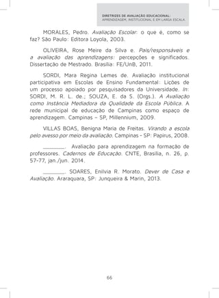 DIRETRIZES DE AVALIAÇÃO EDUCACIONAL: 
APRENDIZAGEM, INSTITUCIONAL E EM LARGA ESCALA. 
MORALES, Pedro. Avaliação Escolar: o que é, como se 
faz? São Paulo: Editora Loyola, 2003. 
OLIVEIRA, Rose Meire da Silva e. Pais/responsáveis e 
a avaliação das aprendizagens: percepções e significados. 
Dissertação de Mestrado. Brasília: FE/UnB, 2011. 
SORDI, Mara Regina Lemes de. Avaliação institucional 
participativa em Escolas de Ensino Fundamental: Lições de 
um processo apoiado por pesquisadores da Universidade. In: 
SORDI, M. R. L. de.; SOUZA, E. da S. (Orgs.). A Avaliação 
como Instância Mediadora da Qualidade da Escola Pública. A 
rede municipal de educação de Campinas como espaço de 
aprendizagem. Campinas – SP, Millennium, 2009. 
VILLAS BOAS, Benigna Maria de Freitas. Virando a escola 
pelo avesso por meio da avaliação. Campinas - SP: Papirus, 2008. 
_______. Avaliação para aprendizagem na formação de 
professores. Cadernos de Educação. CNTE, Brasília, n. 26, p. 
57-77, jan./jun. 2014. 
_______. SOARES, Enilvia R. Morato. Dever de Casa e 
Avaliação. Araraquara, SP: Junqueira & Marin, 2013. 
66 
 