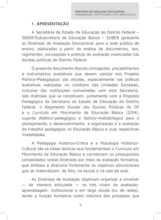 DIRETRIZES DE AVALIAÇÃO EDUCACIONAL: 
APRENDIZAGEM, INSTITUCIONAL E EM LARGA ESCALA. 
1. APRESENTAÇÃO 
A Secretaria de Estado de Educação do Distrito Federal – 
SEEDF/Subsecretaria de Educação Básica – SUBEB apresenta 
as Diretrizes de Avaliação Educacional para a rede pública de 
ensino, elaboradas a partir da análise de documentos, leis, 
regimentos, concepções e práticas de avaliação vivenciadas nas 
escolas públicas do Distrito Federal. 
O presente documento discute concepções, procedimentos 
e instrumentos avaliativos que devem constar nos Projetos 
Político-Pedagógicos das escolas, especialmente nas práticas 
avaliativas realizadas no cotidiano das Unidades Escolares, 
inclusive das instituições conveniadas com esta Secretaria. 
São diretrizes que se constituem, juntamente com a Proposta 
Pedagógica da Secretaria de Estado de Educação do Distrito 
Federal, o Regimento Escolar das Escolas Públicas do DF 
e o Currículo em Movimento da Educação Básica (2014), 
suporte didático-pedagógico e teórico-metodológico para o 
planejamento, o desenvolvimento, a organização e a avaliação 
do trabalho pedagógico na Educação Básica e suas respectivas 
modalidades. 
A Pedagogia Histórico-Crítica e a Psicologia Histórico- 
Cultural são as bases teóricas que fundamentam o Currículo em 
Movimento da Educação Básica e corroboram os pressupostos 
consolidados nestas Diretrizes por meio da avaliação formativa, 
que embasa e direciona fortemente os objetivos educacionais 
que se materializam, de fato, na escola e na sala de aula. 
As Diretrizes de Avaliação objetivam organizar e envolver 
— de maneira articulada — os três níveis da avaliação: 
aprendizagem, institucional e em larga escala (ou de redes), 
tendo a função formativa como indutora dos processos que 
9 
 