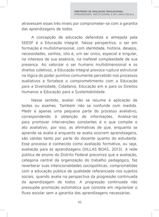 DIRETRIZES DE AVALIAÇÃO EDUCACIONAL: 
APRENDIZAGEM, INSTITUCIONAL E EM LARGA ESCALA. 
atravessam esses três níveis por comprometer-se com a garantia 
das aprendizagens de todos. 
A concepção de educação defendida e almejada pela 
SEEDF é a Educação Integral. Nessa perspectiva, o ser em 
formação é multidimensional, com identidade, história, desejos, 
necessidades, sonhos, isto é, um ser único, especial e singular, 
na inteireza de sua essência, na inefável complexidade de sua 
presença. Ao valorizar o ser humano multidimensional e os 
direitos coletivos, a Educação Integral provoca ruptura estrutural 
na lógica do poder punitivo comumente percebido nos processos 
avaliativos e fortalece o comprometimento com a Educação 
para a Diversidade, Cidadania, Educação em e para os Direitos 
Humanos e Educação para a Sustentabilidade. 
Nesse sentido, avaliar não se resume à aplicação de 
testes ou exames. Também não se confunde com medida. 
Medir é apenas uma pequena parte do processo avaliativo, 
correspondendo à obtenção de informações. Analisá-las 
para promover intervenções constantes é o que compõe o 
ato avaliativo; por isso, as afirmativas de que, enquanto se 
aprende se avalia e enquanto se avalia ocorrem aprendizagens, 
são válidas tanto por parte do docente quanto do estudante. 
Esse processo é conhecido como avaliação formativa, ou seja, 
avaliação para as aprendizagens (VILLAS BOAS, 2013). A rede 
pública de ensino do Distrito Federal preconiza que a avaliação, 
categoria central da organização do trabalho pedagógico, faz 
reverberar suas intencionalidades sociopolíticas, comprometidas 
com a educação pública de qualidade referenciada nos sujeitos 
sociais, quando avalia na perspectiva da progressão continuada 
da aprendizagem de todos. A progressão continuada não 
pressupõe promoção automática que consiste em regularizar o 
fluxo escolar sem a garantia das aprendizagens necessárias. 
10 
 
