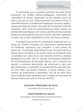 DIRETRIZES DE AVALIAÇÃO EDUCACIONAL: 
APRENDIZAGEM, INSTITUCIONAL E EM LARGA ESCALA. 
É importante que a proposta avaliativa de cada escola 
componha seu Projeto Político-Pedagógico, documento de 
“identidade” da escola, organizador de seu trabalho como um 
todo e da sala de aula, especificamente. Da mesma forma, é 
relevante destacar a Coordenação Pedagógica na escola, espaço-tempo 
primordial de estudo, discussão de concepções e práticas 
avaliativas, bem como de autoavaliação da escola; espaço do 
planejamento pedagógico com vistas à constituição de processos 
didáticos emancipatórios nos quais ensinar, aprender, pesquisar 
e avaliar não se dão isoladamente ou em momentos distintos. 
O presente Documento foi inicialmente elaborado por um 
Grupo de Trabalho composto por profissionais representantes 
de diferentes segmentos que compõem a rede pública de 
ensino DF. Foi também disponibilizado para consulta pública na 
página oficial da SEEDF e em outros meios de divulgação para 
a sociedade civil, além de ter sido discutido durante a semana 
pedagógica de 2014 com as catorze Coordenações Regionais 
de Ensino/Gerências de Educação Básica, com o objetivo de 
garantir o processo democrático de construção e para que 
seja fomentado o sentimento de pertencimento daqueles que, 
de fato, farão uso destas Diretrizes: a escola pública e seu 
coletivo de profissionais e estudantes. Em 20 de maio 2014 
estas Diretrizes foram aprovadas pelo Conselho de Educação do 
Distrito Federal por meio do Parecer 93/2014. 
EDILEUZA FERNANDES DA SILVA 
Subsecretária de Educação Básica 
FÁBIO PEREIRA DE SOUSA 
Subsecretário de Planejamento, Acompanhamento e 
Avaliação Educacional 
11 
 