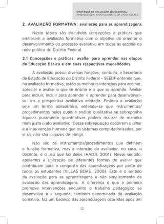 DIRETRIZES DE AVALIAÇÃO EDUCACIONAL: 
APRENDIZAGEM, INSTITUCIONAL E EM LARGA ESCALA. 
2. AVALIAÇÃO FORMATIVA: avaliação para as aprendizagens 
Neste tópico são discutidas concepções e práticas que 
embasam a avaliação formativa com o objetivo de orientar o 
desenvolvimento do processo avaliativo em todas as escolas da 
rede pública do Distrito Federal. 
2.1 Concepções e práticas: avaliar para aprender nas etapas 
da Educação Básica e em suas respectivas modalidades 
A avaliação possui diversas funções; contudo, a Secretaria 
de Estado de Educação do Distrito Federal - SEEDF entende que, 
na avaliação formativa, estão as melhores intenções para acolher, 
apreciar e avaliar o que se ensina e o que se aprende. Avaliar 
para incluir, incluir para aprender e aprender para desenvolver-se: 
eis a perspectiva avaliativa adotada. Embora a avaliação 
seja um termo polissêmico, entende-se que instrumentos/ 
procedimentos pelos quais a análise qualitativa se sobreponha 
àquelas puramente quantitativas podem realizar de maneira 
mais justa o ato avaliativo. Dessa sobreposição decorrem o olhar 
e a intervenção humana que os sistemas computadorizados, por 
si só, não são capazes de atingir. 
Não são os instrumentos/procedimentos que definem 
a função formativa, mas a intenção do avaliador, no caso, o 
docente, e o uso que faz deles (HADJI, 2001). Nesse sentido, 
apoiamos a utilização de diferentes formas de avaliar que 
contribuam para a conquista das aprendizagens por parte de 
todos os estudantes (VILLAS BOAS, 2008). Este é o sentido 
da avaliação para as aprendizagens e não simplesmente da 
avaliação das aprendizagens. A diferença é que a primeira 
promove intervenções enquanto o trabalho pedagógico se 
desenvolve e a segunda, também denominada de avaliação 
somativa, faz um balanço das aprendizagens ocorridas após um 
12 
 