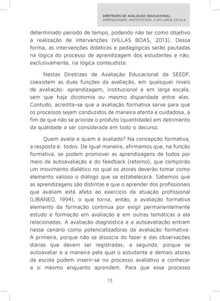 DIRETRIZES DE AVALIAÇÃO EDUCACIONAL: 
APRENDIZAGEM, INSTITUCIONAL E EM LARGA ESCALA. 
determinado período de tempo, podendo não ter como objetivo 
a realização de intervenções (VILLAS BOAS, 2013). Dessa 
forma, as intervenções didáticas e pedagógicas serão pautadas 
na lógica do processo de aprendizagem dos estudantes e não, 
exclusivamente, na lógica conteudista. 
Nestas Diretrizes de Avaliação Educacional da SEEDF, 
coexistem as duas funções da avaliação, em quaisquer níveis 
de avaliação: aprendizagem, institucional e em larga escala, 
sem que haja dicotomia ou mesmo disparidade entre elas. 
Contudo, acredita-se que a avaliação formativa serve para que 
os processos sejam conduzidos de maneira atenta e cuidadosa, a 
fim de que não se priorize o produto (quantidade) em detrimento 
da qualidade a ser considerada em todo o decurso. 
Quem avalia e quem é avaliado? Na concepção formativa, 
a resposta é: todos. De igual maneira, afirmamos que, na função 
formativa, se podem promover as aprendizagens de todos por 
meio da autoavaliação e do feedback (retorno), que comporão 
um movimento dialético no qual os atores deverão tomar como 
elemento valioso o diálogo que se estabelecerá. Sabemos que 
as aprendizagens são distintas e que o aprender dos profissionais 
que avaliam está afeto ao exercício da atuação profissional 
(LIBÂNEO, 1994), o que torna, então, a avaliação formativa 
elemento da formação contínua por exigir permanentemente 
estudo e formação em avaliação e em outras temáticas a ela 
relacionadas. A avaliação diagnóstica e a autoavaliação entram 
nesse cenário como potencializadoras da avaliação formativa. 
A primeira, porque não se dissocia do fazer e das observações 
diárias que devem ser registradas; a segunda, porque se 
autoavaliar é a maneira pela qual o estudante e demais atores 
da escola podem inserir-se no processo avaliativo e conhecer 
a si mesmo enquanto aprendem. Para que esse processo 
13 
 