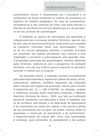 DIRETRIZES DE AVALIAÇÃO EDUCACIONAL: 
APRENDIZAGEM, INSTITUCIONAL E EM LARGA ESCALA. 
autoavaliativo ocorra, é indispensável que o estudante e os 
profissionais da escola conheçam os critérios da avaliação e os 
objetivos do trabalho pedagógico. No caso da autoavaliação, 
recomenda-se a não utilização de notas, pois estas desviam a 
atenção do estudante do principal objetivo que é o de perceber-se 
em seu processo de aprendizagem. 
O feedback ou retorno de informações aos aprendizes é 
indispensável para o processo avaliativo formativo, seja em sala 
de aula, seja no exercício profissional, propiciando que o avaliado 
se mantenha informado sobre suas aprendizagens. Trata-se 
de um recurso pedagógico alinhado à avaliação formativa 
por possibilitar aos sujeitos perceberem seus avanços e suas 
fragilidades e buscarem a autorregulação para aprender mais. 
A progressão continuada das aprendizagens, também defendida 
pelas Diretrizes, coaduna-se com a perspectiva de avaliação 
formativa, uma vez que implica avançar enquanto se aprende e 
aprender à medida que se progride. 
Na Educação Infantil, a avaliação acontece principalmente 
pela observação sistemática, registro em caderno de campo, fichas, 
questionários, relatórios, portfólios (exposição das produções 
pelas crianças) sem objetivo de promoção, mesmo para o Ensino 
Fundamental (art. 31, I, LDB 9.394/96). As reflexões, análises 
e inferências oriundas dessa sistemática comporão o Relatório 
Descritivo Individual do Aluno - RDIA, que terá sua publicação 
semestral; entretanto, sua elaboração é diária. A avaliação, que 
se diz formativa, será sempre a da observação do desempenho 
e do crescimento da criança em relação a ela mesma e jamais 
de sua comparação com os pares. Ao avaliar, visamos captar as 
expressões, a construção do pensamento e do conhecimento, 
o desenvolvimento da criança bem como suas necessidades 
e interesses, guias primordiais do planejamento e das práticas 
14 
 