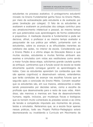 DIRETRIZES DE AVALIAÇÃO EDUCACIONAL: 
APRENDIZAGEM, INSTITUCIONAL E EM LARGA ESCALA. 
estudantes no processo avaliativo. O protagonismo estudantil 
iniciado no Ensino Fundamental ganha força no Ensino Médio, 
por meio da autoavaliação pelo estudante e da avaliação por 
pares (avaliação por colegas). O fato de os estudantes se 
avaliarem e avaliarem as produções dos colegas contribui para 
seu amadurecimento intelectual e pessoal, ao mesmo tempo 
em que potencializa suas aprendizagens de forma colaborativa 
e propositiva. A mediação docente é fundamental e pode ser 
decisiva; afinal, o professor é ao mesmo tempo avaliador e 
pesquisador de sua prática por refletir, juntamente com os 
estudantes, sobre os avanços e as dificuldades inerentes ao 
cotidiano das ações, no interior da escola. Considerando que 
o Ensino Médio é a última etapa da Educação Básica e que 
muitas escolas, estudantes e muitas famílias atribuem aos 
exames e simulados com vistas aos vestibulares como sendo 
a maior função dessa etapa, solicitamos grande cautela quanto 
ao enfoque. Lembramos que a função social da escola se revela 
eticamente quando consegue garantir as aprendizagens de 
todos. Caso os estudantes aprendam (os conteúdos que não 
são apenas cognitivos) e desenvolvam valores, entendemos 
que terão condições de avançar nas escolhas futuras que se 
seguirão após a conclusão do Ensino Médio. Convém ressaltar 
que os estudantes são, em sua maioria, adolescentes e estão 
sendo pressionados por decisões sérias, como a escolha da 
profissão que desenvolverão para o resto de suas vidas. Além 
disso, são meninos e meninas em fase de desenvolvimento 
humano, regida, inclusive, por mudanças físicas e biológicas 
que os tornam muito vulneráveis às pressões sociais e ao clima 
de tensão e competição imputado aos momentos de provas, 
testes e simulados. Reiteramos que, se a escola focar apenas 
nessas práticas, todo seu Projeto Político-Pedagógico estará 
desmerecendo ou invalidando o Currículo em Movimento da 
18 
 