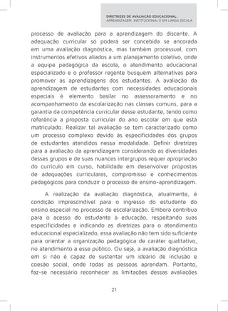DIRETRIZES DE AVALIAÇÃO EDUCACIONAL: 
APRENDIZAGEM, INSTITUCIONAL E EM LARGA ESCALA. 
processo de avaliação para a aprendizagem do discente. A 
adequação curricular só poderá ser concebida se ancorada 
em uma avaliação diagnóstica, mas também processual, com 
instrumentos efetivos aliados a um planejamento coletivo, onde 
a equipe pedagógica da escola, o atendimento educacional 
especializado e o professor regente busquem alternativas para 
promover as aprendizagens dos estudantes. A avaliação da 
aprendizagem de estudantes com necessidades educacionais 
especiais é elemento basilar no assessoramento e no 
acompanhamento da escolarização nas classes comuns, para a 
garantia da competência curricular desse estudante, tendo como 
referência a proposta curricular do ano escolar em que está 
matriculado. Realizar tal avaliação se tem caracterizado como 
um processo complexo devido às especificidades dos grupos 
de estudantes atendidos nessa modalidade. Definir diretrizes 
para a avaliação da aprendizagem considerando as diversidades 
desses grupos e de suas nuances intergrupos requer apropriação 
do currículo em curso, habilidade em desenvolver propostas 
de adequações curriculares, compromisso e conhecimentos 
pedagógicos para conduzir o processo de ensino-aprendizagem. 
A realização da avaliação diagnóstica, atualmente, é 
condição imprescindível para o ingresso do estudante do 
ensino especial no processo de escolarização. Embora contribua 
para o acesso do estudante à educação, respeitando suas 
especificidades e indicando as diretrizes para o atendimento 
educacional especializado, essa avaliação não tem sido suficiente 
para orientar a organização pedagógica de caráter qualitativo, 
no atendimento a esse público. Ou seja, a avaliação diagnóstica 
em si não é capaz de sustentar um ideário de inclusão e 
coesão social, onde todas as pessoas aprendam. Portanto, 
faz-se necessário reconhecer as limitações dessas avaliações 
21 
 