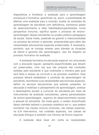 DIRETRIZES DE AVALIAÇÃO EDUCACIONAL: 
APRENDIZAGEM, INSTITUCIONAL E EM LARGA ESCALA. 
diagnósticas e fortalecer a avaliação para a aprendizagem 
processual e formativa, garantindo-se, assim, a possibilidade de 
efetivar uma avaliação para a inclusão. Avaliar as condições de 
aprendizagem do estudante com deficiência, transtorno global 
do desenvolvimento e altas habilidades/superdotação, numa 
perspectiva inclusiva, significa apoiar o processo de ensino-aprendizagem 
desses estudantes no projeto político-pedagógico 
da escola. Deste modo, pretende-se garantir a intencionalidade 
no processo de ensinar e aprender, empreendida para além das 
necessidades educacionais especiais evidenciadas. É necessário, 
portanto, que se consiga antever para planejar as situações 
de oferta e garantia das aprendizagens. Isso diz respeito ao 
processo formativo da avaliação. 
A avaliação formativa na educação especial, em articulação 
com a educação regular, apresenta especificidades que devem 
ser preservadas, uma vez que são próprias das condições 
exibidas pelo estudante e que orientarão a maneira pela qual 
será feito o acesso ao currículo e ao processo avaliativo. Esse 
processo deverá estabelecer a condição de aprendizagem do 
estudante, reconhecer suas necessidades educacionais especiais, 
definir os serviços educacionais que estarão presentes na 
educação e mobilizar o planejamento da aprendizagem, analisar 
o desempenho escolar e curricular do estudante por meio de 
instrumentos de avaliação consistentes, planos personalizados 
de ensino-aprendizagem, registros do desenvolvimento escolar 
e pessoal do estudante. De modo geral, o caráter diversificado 
dessa clientela balizará o processo avaliativo em si, que poderá 
acontecer nas classes comuns inclusivas, nas classes especiais, 
na EJA Interventiva, nas unidades especiais, nas classes de 
educação bilíngue e também nos Centros de Ensino Especial. 
A avaliação deve levar em conta as necessidades 
22 
 