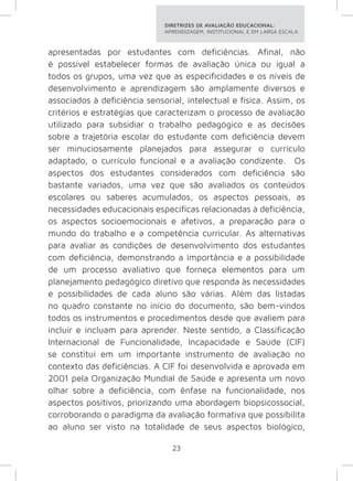 DIRETRIZES DE AVALIAÇÃO EDUCACIONAL: 
APRENDIZAGEM, INSTITUCIONAL E EM LARGA ESCALA. 
apresentadas por estudantes com deficiências. Afinal, não 
é possível estabelecer formas de avaliação única ou igual a 
todos os grupos, uma vez que as especificidades e os níveis de 
desenvolvimento e aprendizagem são amplamente diversos e 
associados à deficiência sensorial, intelectual e física. Assim, os 
critérios e estratégias que caracterizam o processo de avaliação 
utilizado para subsidiar o trabalho pedagógico e as decisões 
sobre a trajetória escolar do estudante com deficiência devem 
ser minuciosamente planejados para assegurar o currículo 
adaptado, o currículo funcional e a avaliação condizente. Os 
aspectos dos estudantes considerados com deficiência são 
bastante variados, uma vez que são avaliados os conteúdos 
escolares ou saberes acumulados, os aspectos pessoais, as 
necessidades educacionais específicas relacionadas à deficiência, 
os aspectos socioemocionais e afetivos, a preparação para o 
mundo do trabalho e a competência curricular. As alternativas 
para avaliar as condições de desenvolvimento dos estudantes 
com deficiência, demonstrando a importância e a possibilidade 
de um processo avaliativo que forneça elementos para um 
planejamento pedagógico diretivo que responda às necessidades 
e possibilidades de cada aluno são várias. Além das listadas 
no quadro constante no início do documento, são bem-vindos 
todos os instrumentos e procedimentos desde que avaliem para 
incluir e incluam para aprender. Neste sentido, a Classificação 
Internacional de Funcionalidade, Incapacidade e Saúde (CIF) 
se constitui em um importante instrumento de avaliação no 
contexto das deficiências. A CIF foi desenvolvida e aprovada em 
2001 pela Organização Mundial de Saúde e apresenta um novo 
olhar sobre a deficiência, com ênfase na funcionalidade, nos 
aspectos positivos, priorizando uma abordagem biopsicossocial, 
corroborando o paradigma da avaliação formativa que possibilita 
ao aluno ser visto na totalidade de seus aspectos biológico, 
23 
 