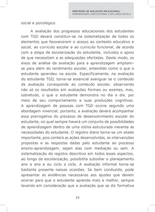 DIRETRIZES DE AVALIAÇÃO EDUCACIONAL: 
APRENDIZAGEM, INSTITUCIONAL E EM LARGA ESCALA. 
24 
social e psicológico. 
A avaliação dos progressos educacionais dos estudantes 
com TGD deverá constituir-se na sistematização de todos os 
elementos que favorecerem o acesso ao contexto educativo e 
social, ao currículo escolar e ao currículo funcional, de acordo 
com a etapa de escolarização do estudante, incluídos o apoio 
de que necessitam e as adequações ofertadas. Deste modo, os 
eixos de análise da avaliação para a aprendizagem ampliam-se 
para além do rendimento escolar, entendido como o que o 
estudante aprendeu na escola. Especificamente, na avaliação 
do estudante TGD, torna-se essencial averiguar se o conteúdo 
da avaliação corresponde ao conteúdo escolar, observando 
não só os resultados em avaliações formais ou exames, mas, 
sobretudo, o que o estudante demonstra no dia a dia, por 
meio de seu comportamento e suas produções cognitivas. 
A aprendizagem de pessoas com TGD ocorre segundo uma 
abordagem vivencial; portanto, a avaliação deverá acompanhar 
essa prerrogativa do processo de desenvolvimento escolar do 
estudante, no qual sempre haverá um conjunto de possibilidades 
de aprendizagem dentro de uma rotina estruturada inerente às 
necessidades do estudante. O registro diário torna-se um aliado 
importante, pois conterá as ações desenvolvidas, as intervenções 
propostas e as respostas dadas pelo estudante ao processo 
ensino-aprendizagem, sejam elas com mediação ou sem. A 
sistematização do registro descritivo em todos esses aspectos, 
ao longo da escolarização, possibilita subsidiar o planejamento 
ano a ano e ou ciclo a ciclo. A avaliação informal torna-se 
bastante presente nessas ocasiões. Se bem conduzida, pode 
apresentar as evidências necessárias aos ajustes que devem 
ocorrer para que o estudante aprenda mais e melhor, sempre 
levando em consideração que a avaliação que se diz formativa 
 