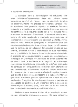 DIRETRIZES DE AVALIAÇÃO EDUCACIONAL: 
APRENDIZAGEM, INSTITUCIONAL E EM LARGA ESCALA. 
25 
é, sobretudo, encorajadora. 
A avaliação para a aprendizagem do estudante com 
altas habilidades/superdotação deve ser utilizada como 
mecanismo passível de romper com as principais barreiras 
ao desenvolvimento de práticas educacionais voltadas para 
os estudantes com potencial superior. A avaliação formativa 
evidencia a importância de maior atenção frente ao processo 
de identificação e a relevância desta para a real inclusão desses 
estudantes no contexto educacional. Não sendo identificados, 
podem não estar recebendo a orientação necessária para se 
conhecerem e desenvolverem seu potencial; portanto, deverá 
envolver uma avaliação abrangente e multidimensional que 
englobe variados instrumentos e diversas fontes de informações 
que, no contexto da aprendizagem demonstrada em sala de aula 
comum, propiciem não só a identificação de suas habilidades, 
mas a possibilidade de desenvolvimento do potencial revelado. 
A avaliação para a aprendizagem é aquela que acompanha as 
estratégias de promoção do potencial do aluno superdotado, 
de acordo com a escolarização e segundo as adequações 
curriculares e estratégias de aceleração de série/ano, aceleração 
de conteúdo ou enriquecimento curricular, com atendimento 
das necessidades educacionais especiais desses estudantes. 
Do mesmo modo, o processo de avaliação formativa é aquele 
que atende o estilo de aprendizagem e o núcleo de interesse 
que esses estudantes possam apresentar em função de suas 
habilidades. O registro de seu desenvolvimento, a exemplo da 
organização do portfólio, é um referencial para o processo de 
avaliação para a aprendizagem, tanto em sala de aula comum, 
quanto no atendimento educacional especializado. 
Na Educação de Jovens e Adultos – EJA, a avaliação escolar, 
em seus diferentes processos e espaços, não deve reiterar as 
 