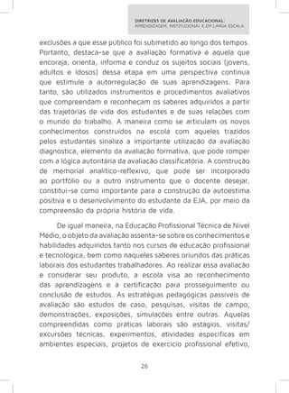 DIRETRIZES DE AVALIAÇÃO EDUCACIONAL: 
APRENDIZAGEM, INSTITUCIONAL E EM LARGA ESCALA. 
exclusões a que esse público foi submetido ao longo dos tempos. 
Portanto, destaca-se que a avaliação formativa é aquela que 
encoraja, orienta, informa e conduz os sujeitos sociais (jovens, 
adultos e idosos) dessa etapa em uma perspectiva contínua 
que estimule a autorregulação de suas aprendizagens. Para 
tanto, são utilizados instrumentos e procedimentos avaliativos 
que compreendam e reconheçam os saberes adquiridos a partir 
das trajetórias de vida dos estudantes e de suas relações com 
o mundo do trabalho. A maneira como se articulam os novos 
conhecimentos construídos na escola com aqueles trazidos 
pelos estudantes sinaliza a importante utilização da avaliação 
diagnóstica, elemento da avaliação formativa, que pode romper 
com a lógica autoritária da avaliação classificatória. A construção 
de memorial analítico-reflexivo, que pode ser incorporado 
ao portfólio ou a outro instrumento que o docente desejar, 
constitui-se como importante para a construção da autoestima 
positiva e o desenvolvimento do estudante da EJA, por meio da 
compreensão da própria história de vida. 
De igual maneira, na Educação Profissional Técnica de Nível 
Médio, o objeto da avaliação assenta-se sobre os conhecimentos e 
habilidades adquiridos tanto nos cursos de educação profissional 
e tecnológica, bem como naqueles saberes oriundos das práticas 
laborais dos estudantes trabalhadores. Ao realizar essa avaliação 
e considerar seu produto, a escola visa ao reconhecimento 
das aprendizagens e à certificação para prosseguimento ou 
conclusão de estudos. As estratégias pedagógicas passíveis de 
avaliação são estudos de caso, pesquisas, visitas de campo, 
demonstrações, exposições, simulações entre outras. Aquelas 
compreendidas como práticas laborais são estágios, visitas/ 
excursões técnicas, experimentos, atividades específicas em 
ambientes especiais, projetos de exercício profissional efetivo, 
26 
 