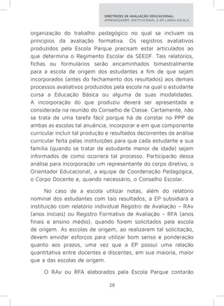 DIRETRIZES DE AVALIAÇÃO EDUCACIONAL: 
APRENDIZAGEM, INSTITUCIONAL E EM LARGA ESCALA. 
organização do trabalho pedagógico no qual se incluam os 
princípios da avaliação formativa. Os registros avaliativos 
produzidos pela Escola Parque precisam estar articulados ao 
que determina o Regimento Escolar da SEEDF. Tais relatórios, 
fichas ou formulários serão encaminhados bimestralmente 
para a escola de origem dos estudantes a fim de que sejam 
incorporados (antes do fechamento dos resultados) aos demais 
processos avaliativos produzidos pela escola na qual o estudante 
cursa a Educação Básica ou alguma de suas modalidades. 
A incorporação do que produziu deverá ser apresentada e 
considerada na reunião do Conselho de Classe. Certamente, não 
se trata de uma tarefa fácil porque há de constar no PPP de 
ambas as escolas tal anuência, incorporar e em que componente 
curricular incluir tal produção e resultados decorrentes da análise 
curricular feita pelas instituições para que cada estudante e sua 
família (quando se tratar de estudante menor de idade) sejam 
informados de como ocorrerá tal processo. Participarão dessa 
análise para incorporação um representante do corpo diretivo, o 
Orientador Educacional, a equipe de Coordenação Pedagógica, 
o Corpo Docente e, quando necessário, o Conselho Escolar. 
No caso de a escola utilizar notas, além do relatório 
nominal dos estudantes com tais resultados, a EP subsidiará a 
instituição com relatório individual Registro de Avaliação – RAv 
(anos iniciais) ou Registro Formativo de Avaliação – RFA (anos 
finais e ensino médio), quando forem solicitados pela escola 
de origem. As escolas de origem, ao realizarem tal solicitação, 
devem envidar esforços para utilizar bom senso e ponderação 
quanto aos prazos, uma vez que a EP possui uma relação 
quantitativa entre docentes e discentes, em sua maioria, maior 
que a das escolas de origem. 
O RAv ou RFA elaborados pela Escola Parque contarão 
28 
 