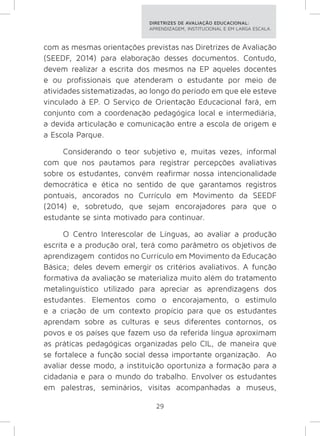 DIRETRIZES DE AVALIAÇÃO EDUCACIONAL: 
APRENDIZAGEM, INSTITUCIONAL E EM LARGA ESCALA. 
com as mesmas orientações previstas nas Diretrizes de Avaliação 
(SEEDF, 2014) para elaboração desses documentos. Contudo, 
devem realizar a escrita dos mesmos na EP aqueles docentes 
e ou profissionais que atenderam o estudante por meio de 
atividades sistematizadas, ao longo do período em que ele esteve 
vinculado à EP. O Serviço de Orientação Educacional fará, em 
conjunto com a coordenação pedagógica local e intermediária, 
a devida articulação e comunicação entre a escola de origem e 
a Escola Parque. 
Considerando o teor subjetivo e, muitas vezes, informal 
com que nos pautamos para registrar percepções avaliativas 
sobre os estudantes, convém reafirmar nossa intencionalidade 
democrática e ética no sentido de que garantamos registros 
pontuais, ancorados no Currículo em Movimento da SEEDF 
(2014) e, sobretudo, que sejam encorajadores para que o 
estudante se sinta motivado para continuar. 
O Centro Interescolar de Línguas, ao avaliar a produção 
escrita e a produção oral, terá como parâmetro os objetivos de 
aprendizagem contidos no Currículo em Movimento da Educação 
Básica; deles devem emergir os critérios avaliativos. A função 
formativa da avaliação se materializa muito além do tratamento 
metalinguístico utilizado para apreciar as aprendizagens dos 
estudantes. Elementos como o encorajamento, o estímulo 
e a criação de um contexto propício para que os estudantes 
aprendam sobre as culturas e seus diferentes contornos, os 
povos e os países que fazem uso da referida língua aproximam 
as práticas pedagógicas organizadas pelo CIL, de maneira que 
se fortalece a função social dessa importante organização. Ao 
avaliar desse modo, a instituição oportuniza a formação para a 
cidadania e para o mundo do trabalho. Envolver os estudantes 
em palestras, seminários, visitas acompanhadas a museus, 
29 
 