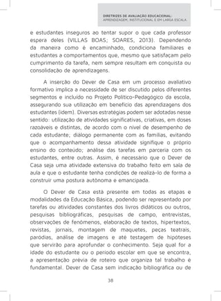 DIRETRIZES DE AVALIAÇÃO EDUCACIONAL: 
APRENDIZAGEM, INSTITUCIONAL E EM LARGA ESCALA. 
e estudantes inseguros ao tentar supor o que cada professor 
espera deles (VILLAS BOAS; SOARES, 2013). Dependendo 
da maneira como é encaminhado, condiciona familiares e 
estudantes a comportamentos que, mesmo que satisfaçam pelo 
cumprimento da tarefa, nem sempre resultam em conquista ou 
consolidação de aprendizagens. 
A inserção do Dever de Casa em um processo avaliativo 
formativo implica a necessidade de ser discutido pelos diferentes 
segmentos e incluído no Projeto Político-Pedagógico da escola, 
assegurando sua utilização em benefício das aprendizagens dos 
estudantes (idem). Diversas estratégias podem ser adotadas nesse 
sentido: utilização de atividades significativas, criativas, em doses 
razoáveis e distintas, de acordo com o nível de desempenho de 
cada estudante; diálogo permanente com as famílias, evitando 
que o acompanhamento dessa atividade signifique o próprio 
ensino do conteúdo; análise das tarefas em parceria com os 
estudantes, entre outras. Assim, é necessário que o Dever de 
Casa seja uma atividade extensiva do trabalho feito em sala de 
aula e que o estudante tenha condições de realizá-lo de forma a 
construir uma postura autônoma e emancipada. 
O Dever de Casa está presente em todas as etapas e 
modalidades da Educação Básica, podendo ser representado por 
tarefas ou atividades constantes dos livros didáticos ou outros, 
pesquisas bibliográficas, pesquisas de campo, entrevistas, 
observações de fenômenos, elaboração de textos, hipertextos, 
revistas, jornais, montagem de maquetes, peças teatrais, 
paródias, análise de imagens e até testagem de hipóteses 
que servirão para aprofundar o conhecimento. Seja qual for a 
idade do estudante ou o período escolar em que se encontra, 
a apresentação prévia de roteiro que organiza tal trabalho é 
fundamental. Dever de Casa sem indicação bibliográfica ou de 
38 
 